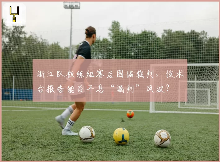浙江队教练组赛后围堵裁判，技术台报告能否平息“漏判”风波？