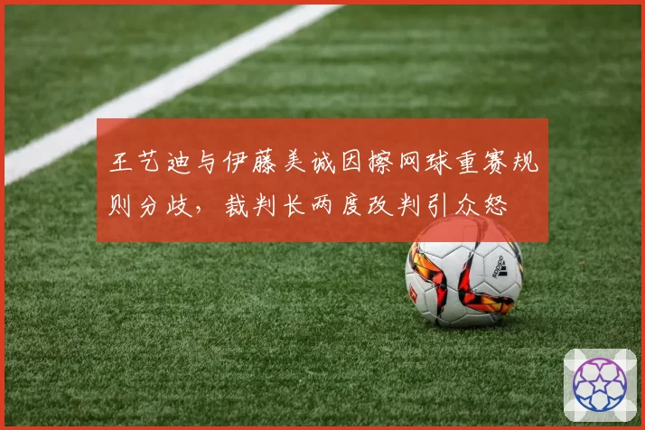 王艺迪与伊藤美诚因擦网球重赛规则分歧，裁判长两度改判引众怒