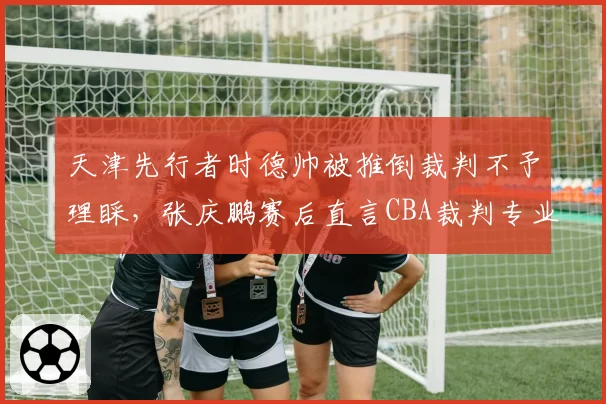 天津先行者时德帅被推倒裁判不予理睬，张庆鹏赛后直言CBA裁判专业度堪忧