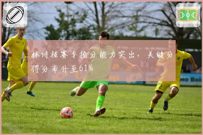 林诗栋赛季抢分能力突出，关键分得分率升至61%