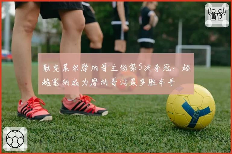 勒克莱尔摩纳哥主场第5次夺冠，超越塞纳成为摩纳哥站最多胜车手