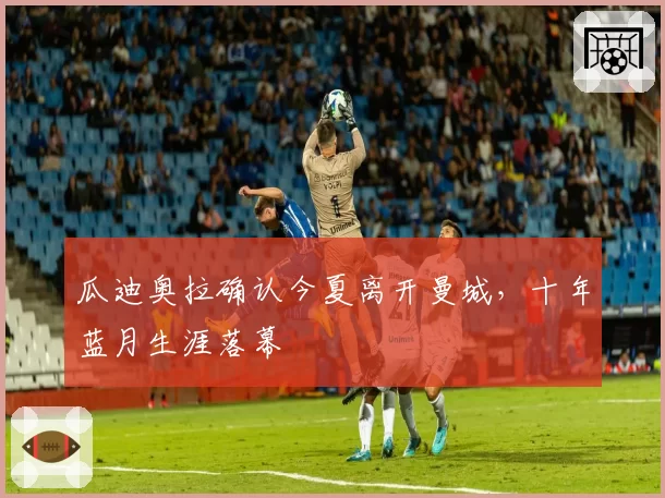 瓜迪奥拉确认今夏离开曼城，十年蓝月生涯落幕