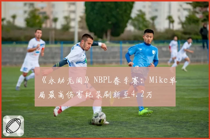 《永劫无间》NBPL春季赛：Mike单局最高伤害纪录刷新至4.2万