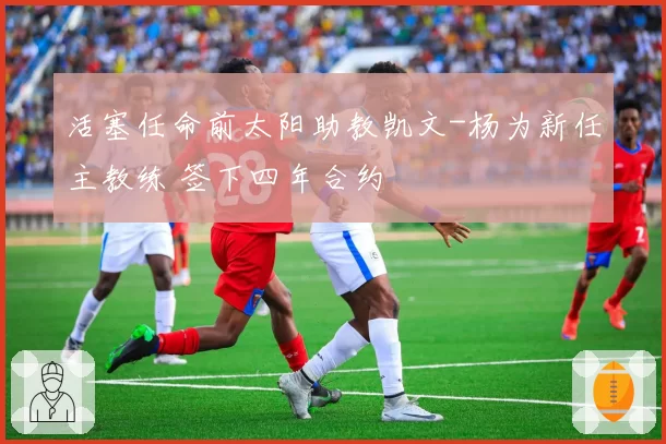 活塞任命前太阳助教凯文-杨为新任主教练 签下四年合约