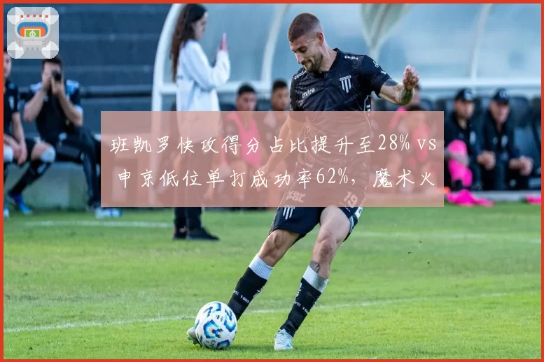 班凯罗快攻得分占比提升至28% vs 申京低位单打成功率62%，魔术火箭年轻内线进攻角色分化