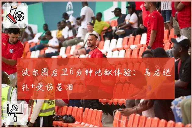 波尔图后卫6分钟地狱体验：乌龙送礼+受伤落泪