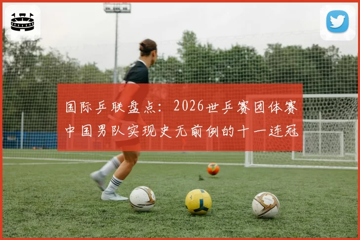 国际乒联盘点:2026世乒赛团体赛中国男队实现史无前例的十一连冠