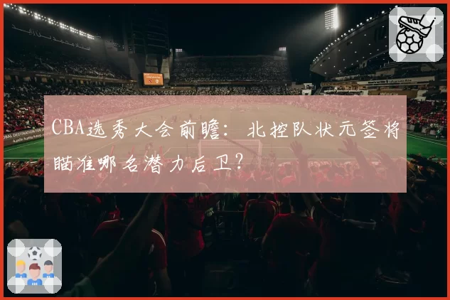 CBA选秀大会前瞻：北控队状元签将瞄准哪名潜力后卫？