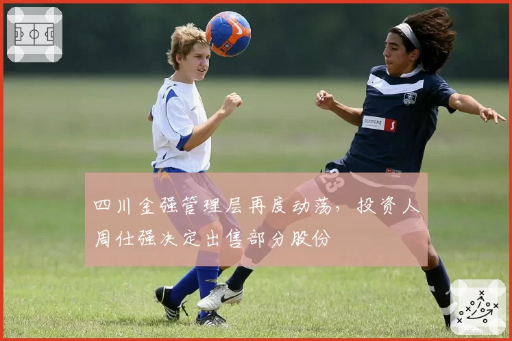 四川金强管理层再度动荡，投资人周仕强决定出售部分股份
