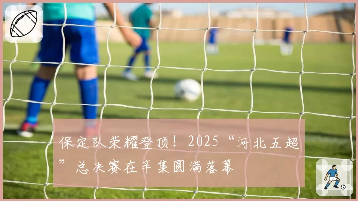 保定队荣耀登顶!2025“河北五超”总决赛在辛集圆满落幕