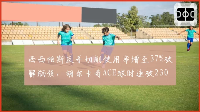 西西帕斯反手切削使用率增至37%破解瓶颈,胡尔卡奇ACE球时速破230公里成利器