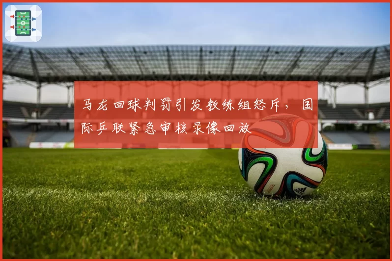 马龙回球判罚引发教练组怒斥，国际乒联紧急审核录像回放