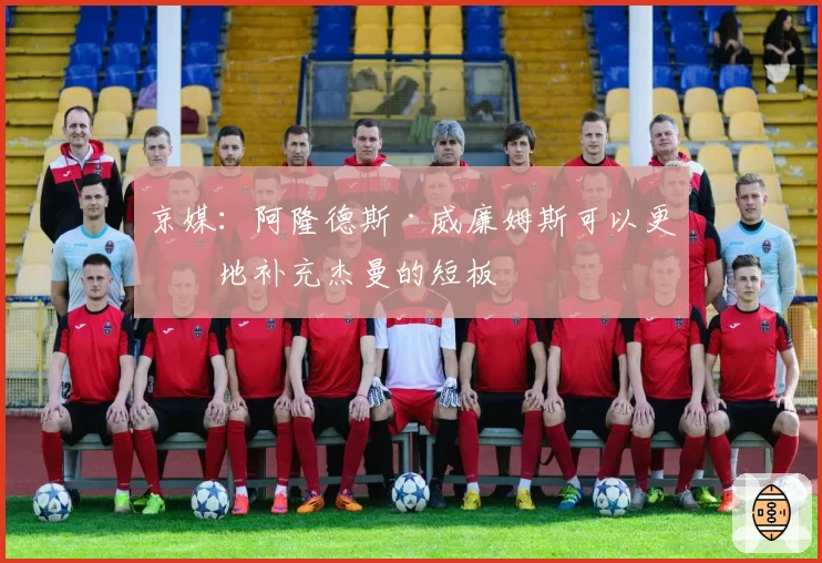 京媒：阿隆德斯·威廉姆斯可以更好地补充杰曼的短板