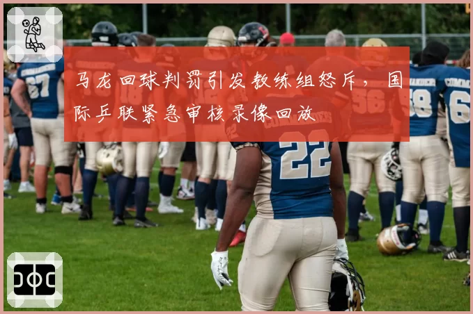 马龙回球判罚引发教练组怒斥，国际乒联紧急审核录像回放