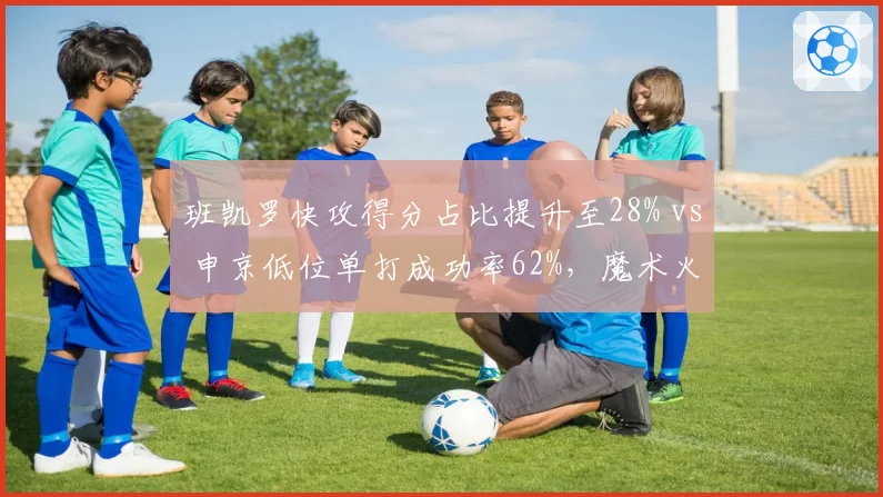 班凯罗快攻得分占比提升至28% vs 申京低位单打成功率62%，魔术火箭年轻内线进攻角色分化
