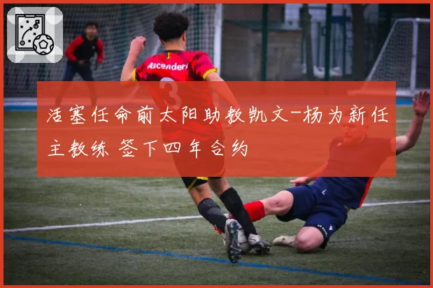 活塞任命前太阳助教凯文-杨为新任主教练 签下四年合约