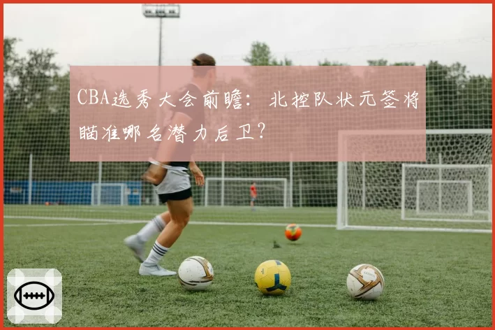 CBA选秀大会前瞻：北控队状元签将瞄准哪名潜力后卫？