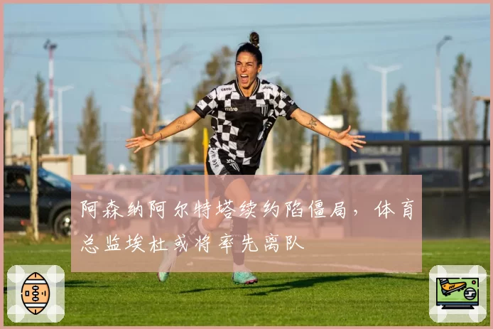 阿森纳阿尔特塔续约陷僵局，体育总监埃杜或将率先离队