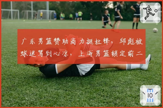 广东男篮赞助商力挺杜锋,邱彪被球迷骂到心凉,上海男篮锁定前二