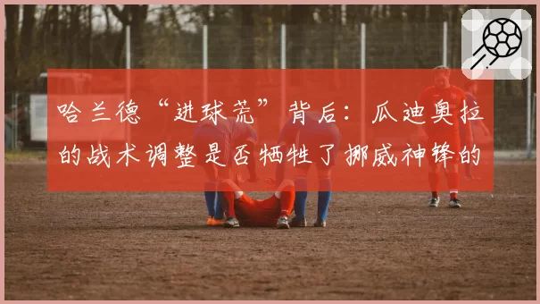 哈兰德“进球荒”背后：瓜迪奥拉的战术调整是否牺牲了挪威神锋的个人数据？