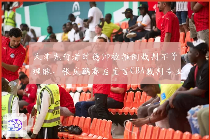 天津先行者时德帅被推倒裁判不予理睬，张庆鹏赛后直言CBA裁判专业度堪忧