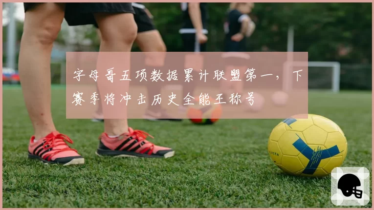 字母哥五项数据累计联盟第一，下赛季将冲击历史全能王称号