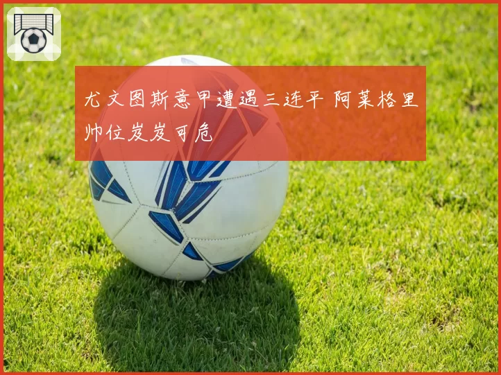 尤文图斯意甲遭遇三连平 阿莱格里帅位岌岌可危