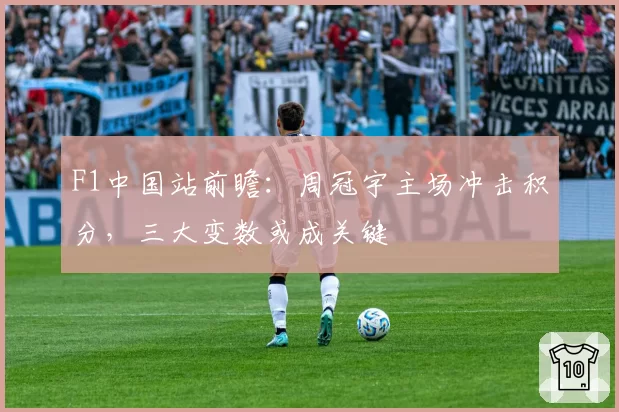 F1中国站前瞻：周冠宇主场冲击积分，三大变数或成关键