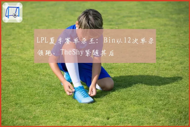 LPL夏季赛单杀王：Bin以12次单杀领跑，TheShy紧随其后