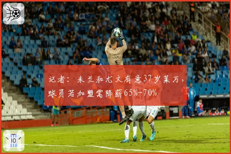 记者:米兰和尤文有意37岁莱万,球员若加盟需降薪65%-70%