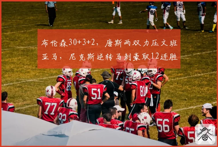 布伦森30+3+2，唐斯两双力压文班亚马，尼克斯逆转马刺豪取12连胜