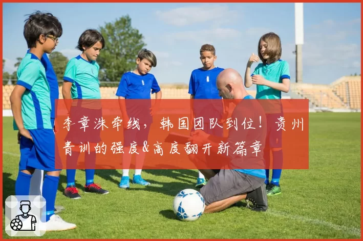 李章洙牵线，韩国团队到位！贵州青训的强度&高度翻开新篇章