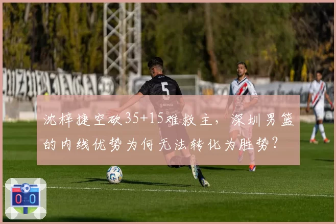 沈梓捷空砍35+15难救主，深圳男篮的内线优势为何无法转化为胜势？