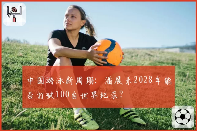 中国游泳新周期：潘展乐2028年能否打破100自世界纪录？
