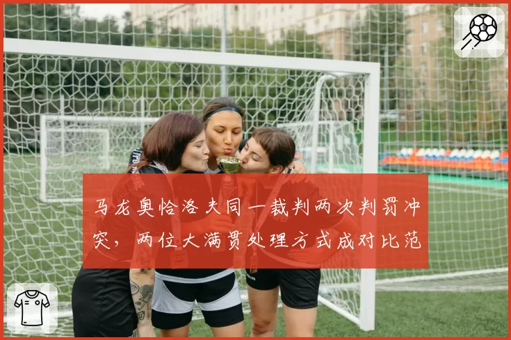 马龙奥恰洛夫同一裁判两次判罚冲突，两位大满贯处理方式成对比范本