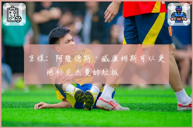 京媒：阿隆德斯·威廉姆斯可以更好地补充杰曼的短板