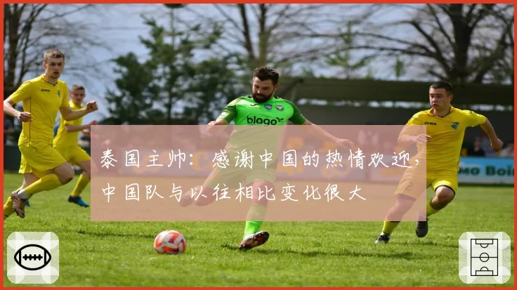 泰国主帅：感谢中国的热情欢迎，中国队与以往相比变化很大