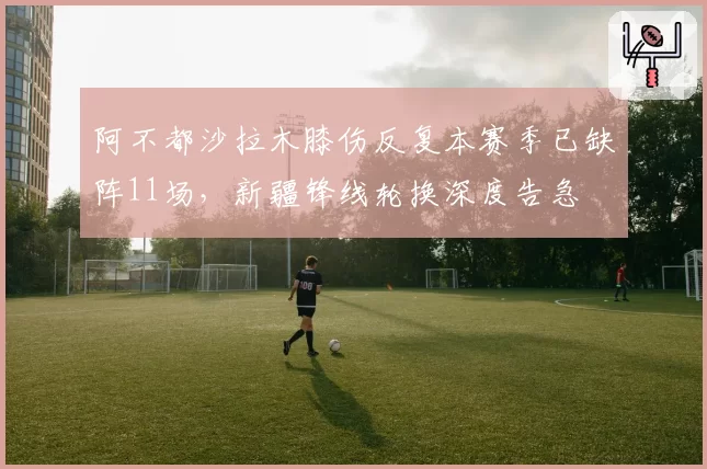 阿不都沙拉木膝伤反复本赛季已缺阵11场，新疆锋线轮换深度告急
