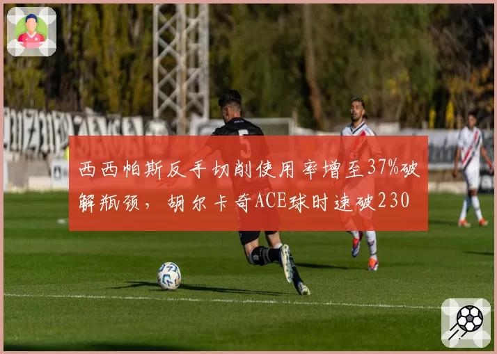 西西帕斯反手切削使用率增至37%破解瓶颈，胡尔卡奇ACE球时速破230公里成利器