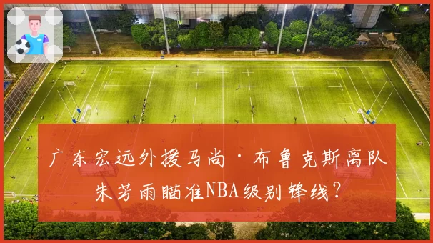 广东宏远外援马尚·布鲁克斯离队，朱芳雨瞄准NBA级别锋线？