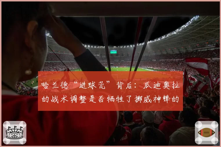 哈兰德“进球荒”背后：瓜迪奥拉的战术调整是否牺牲了挪威神锋的个人数据？