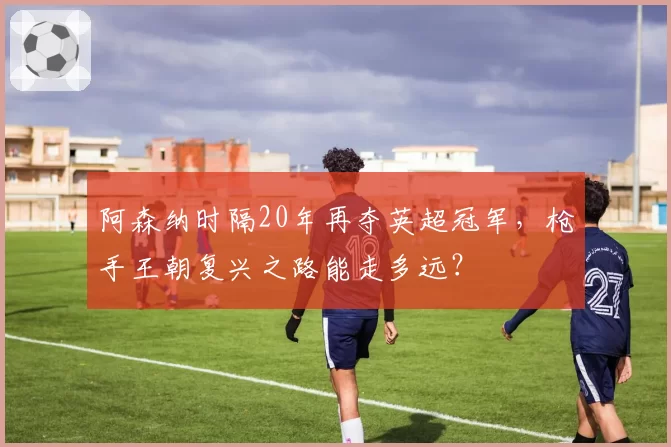 阿森纳时隔20年再夺英超冠军，枪手王朝复兴之路能走多远？
