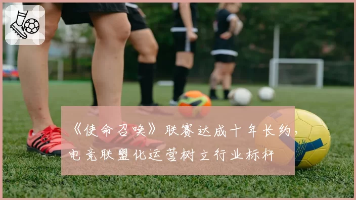 《使命召唤》联赛达成十年长约，电竞联盟化运营树立行业标杆