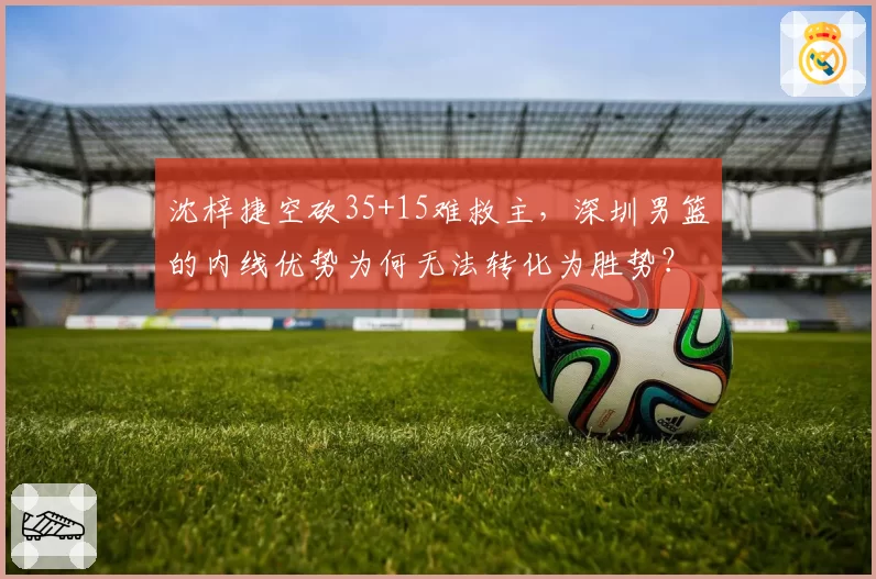 沈梓捷空砍35+15难救主，深圳男篮的内线优势为何无法转化为胜势？