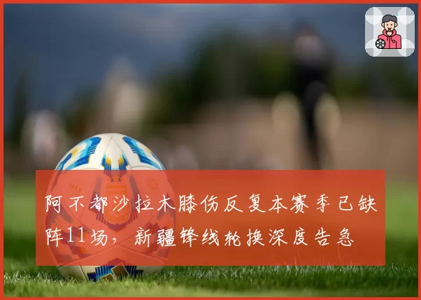 阿不都沙拉木膝伤反复本赛季已缺阵11场，新疆锋线轮换深度告急