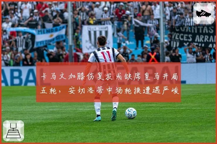 卡马文加膝伤复发或缺席皇马开局五轮，安切洛蒂中场轮换遭遇严峻考验