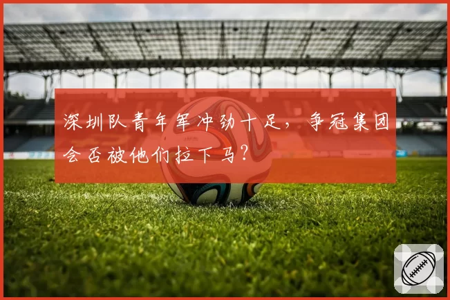 深圳队青年军冲劲十足,争冠集团会否被他们拉下马?