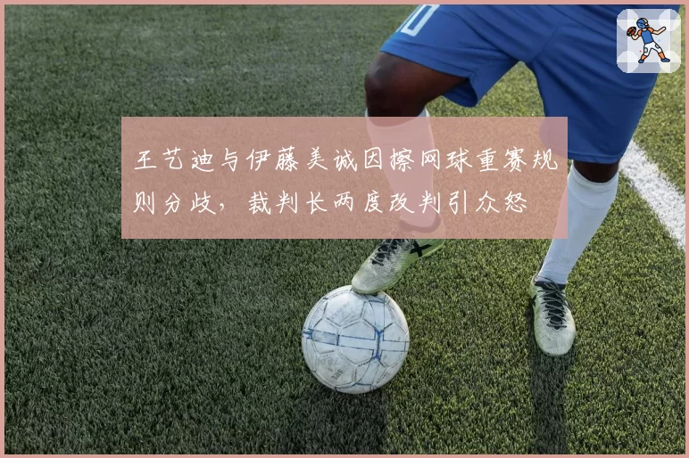 王艺迪与伊藤美诚因擦网球重赛规则分歧，裁判长两度改判引众怒
