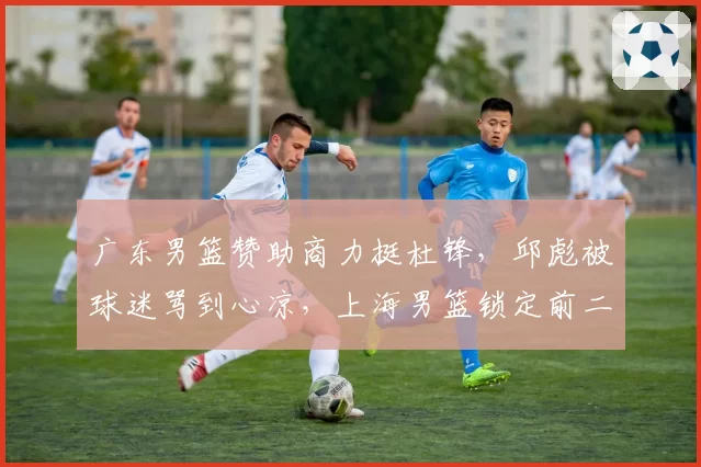 广东男篮赞助商力挺杜锋,邱彪被球迷骂到心凉,上海男篮锁定前二