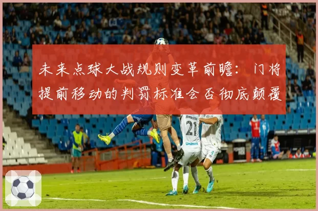 未来点球大战规则变革前瞻:门将提前移动的判罚标准会否彻底颠覆?